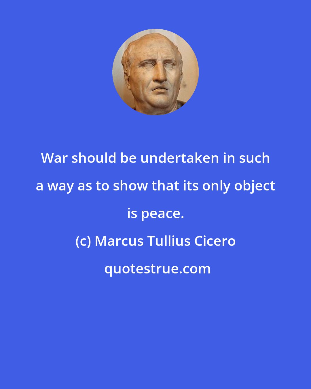 Marcus Tullius Cicero: War should be undertaken in such a way as to show that its only object is peace.