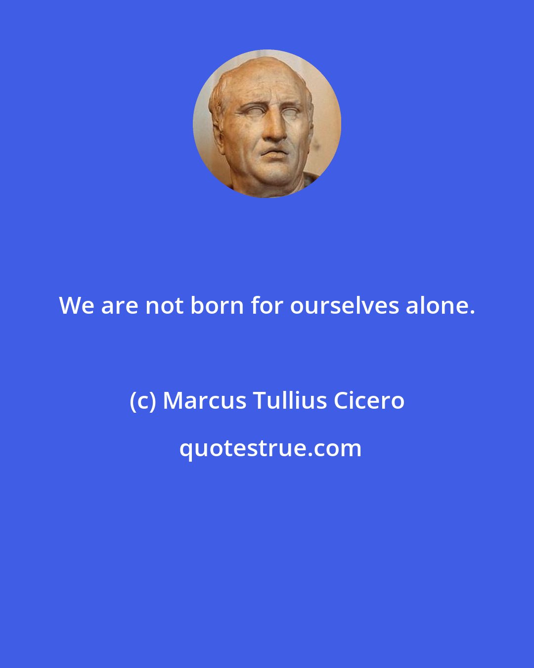 Marcus Tullius Cicero: We are not born for ourselves alone.