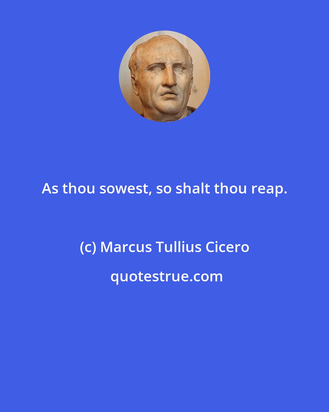 Marcus Tullius Cicero: As thou sowest, so shalt thou reap.