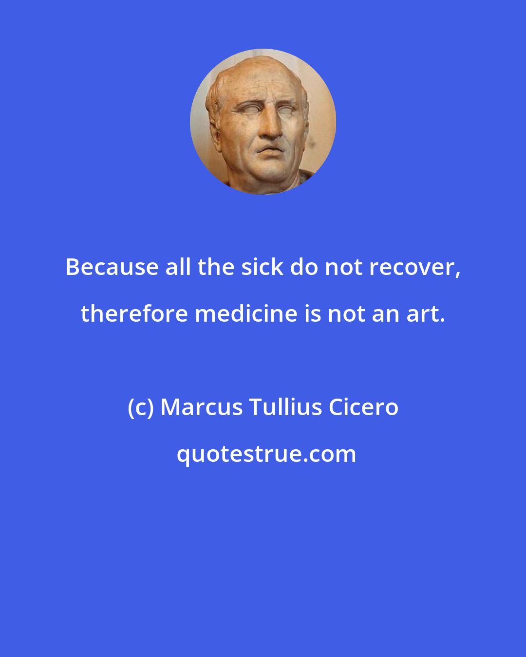 Marcus Tullius Cicero: Because all the sick do not recover, therefore medicine is not an art.