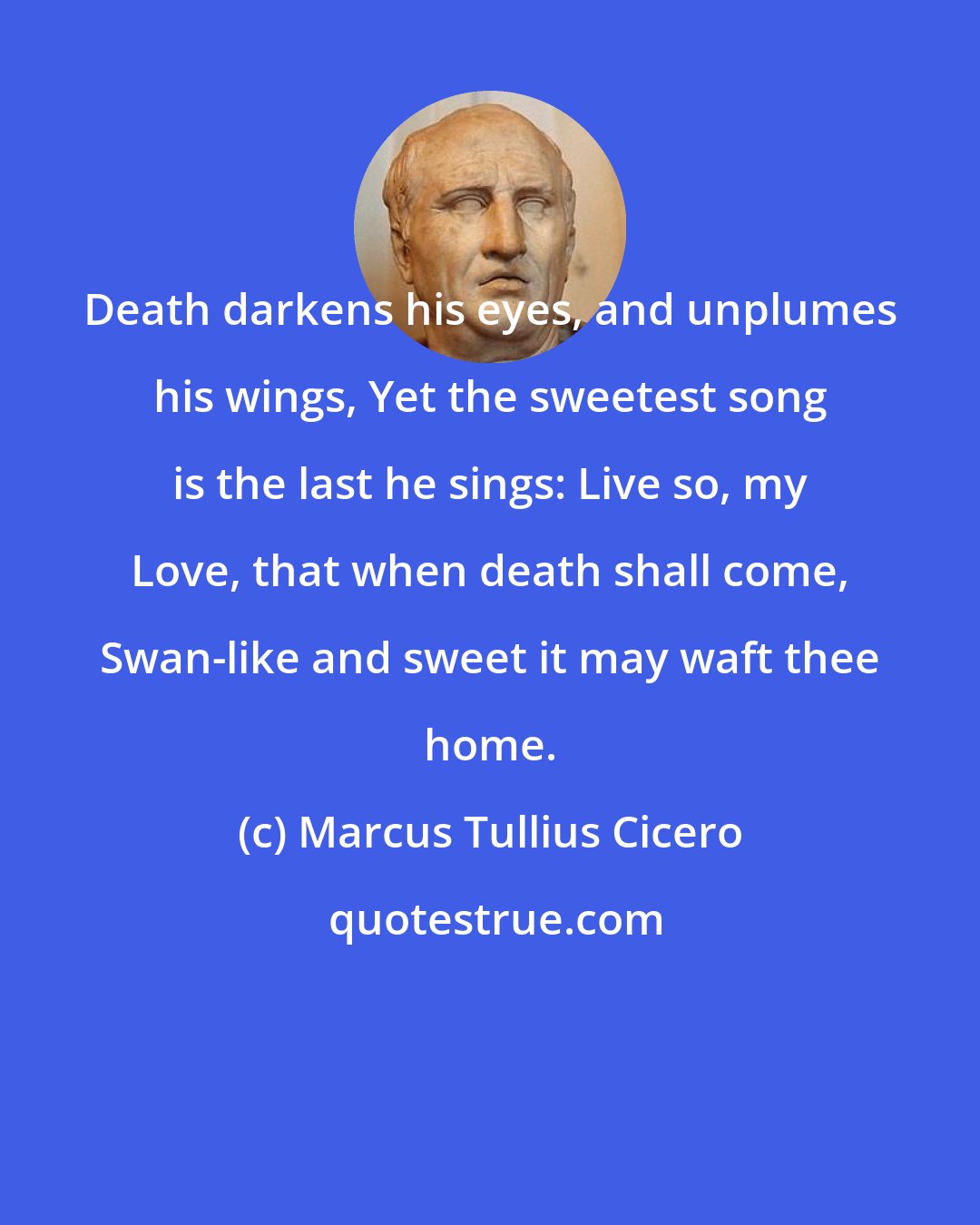 Marcus Tullius Cicero: Death darkens his eyes, and unplumes his wings, Yet the sweetest song is the last he sings: Live so, my Love, that when death shall come, Swan-like and sweet it may waft thee home.