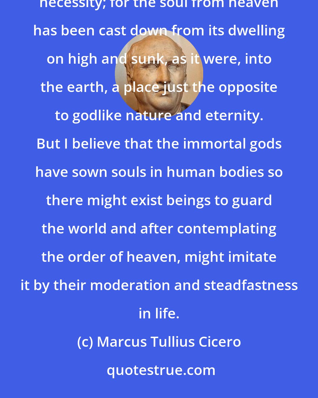 Marcus Tullius Cicero: For while we are enclosed in these confinements of the body, we perform as a kind of duty the heavy task of necessity; for the soul from heaven has been cast down from its dwelling on high and sunk, as it were, into the earth, a place just the opposite to godlike nature and eternity. But I believe that the immortal gods have sown souls in human bodies so there might exist beings to guard the world and after contemplating the order of heaven, might imitate it by their moderation and steadfastness in life.
