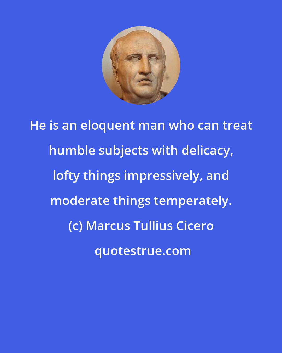 Marcus Tullius Cicero: He is an eloquent man who can treat humble subjects with delicacy, lofty things impressively, and moderate things temperately.