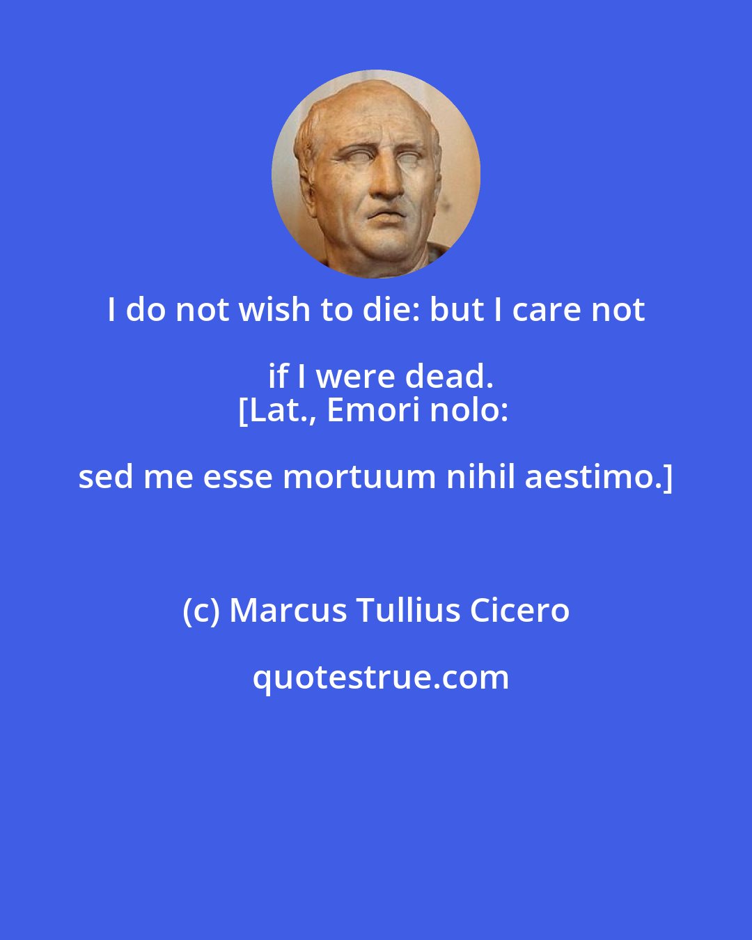 Marcus Tullius Cicero: I do not wish to die: but I care not if I were dead.
[Lat., Emori nolo: sed me esse mortuum nihil aestimo.]