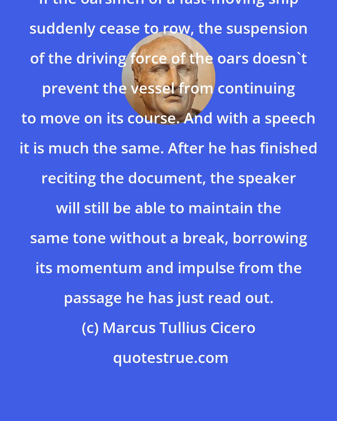 Marcus Tullius Cicero: If the oarsmen of a fast-moving ship suddenly cease to row, the suspension of the driving force of the oars doesn't prevent the vessel from continuing to move on its course. And with a speech it is much the same. After he has finished reciting the document, the speaker will still be able to maintain the same tone without a break, borrowing its momentum and impulse from the passage he has just read out.