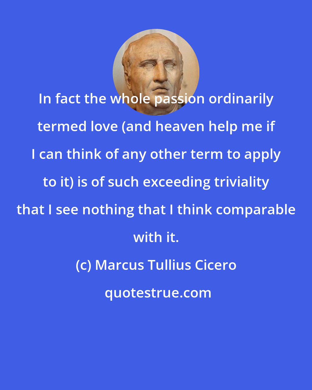 Marcus Tullius Cicero: In fact the whole passion ordinarily termed love (and heaven help me if I can think of any other term to apply to it) is of such exceeding triviality that I see nothing that I think comparable with it.