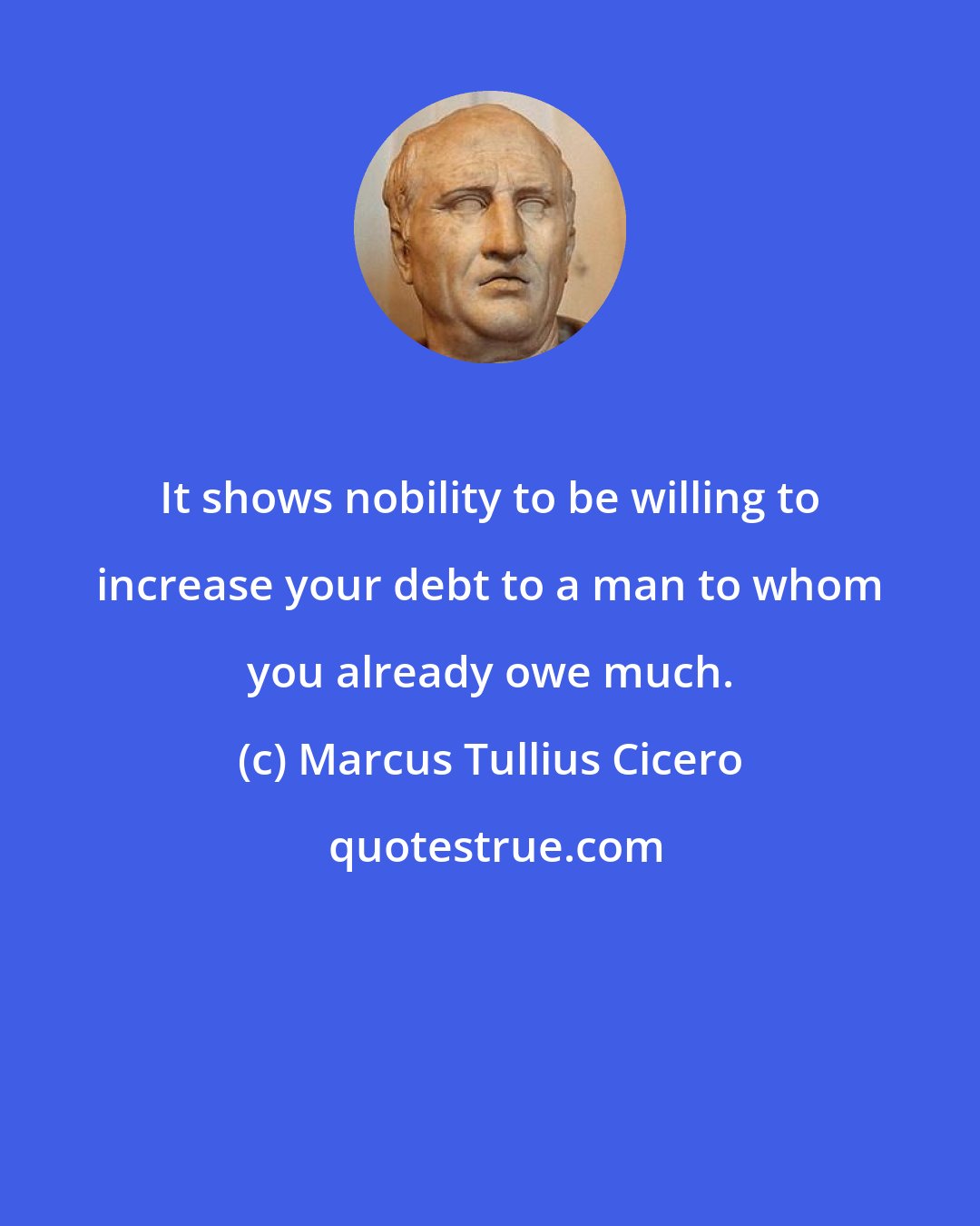 Marcus Tullius Cicero: It shows nobility to be willing to increase your debt to a man to whom you already owe much.