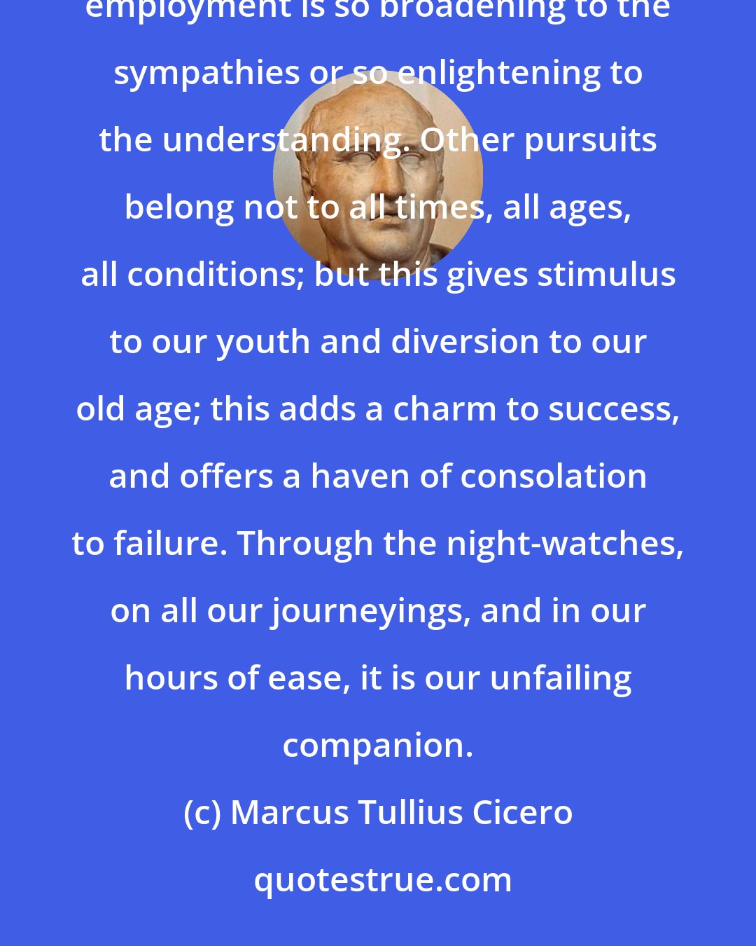 Marcus Tullius Cicero: Let us assume that entertainment is the sole end of reading; even so I think you would hold that no mental employment is so broadening to the sympathies or so enlightening to the understanding. Other pursuits belong not to all times, all ages, all conditions; but this gives stimulus to our youth and diversion to our old age; this adds a charm to success, and offers a haven of consolation to failure. Through the night-watches, on all our journeyings, and in our hours of ease, it is our unfailing companion.