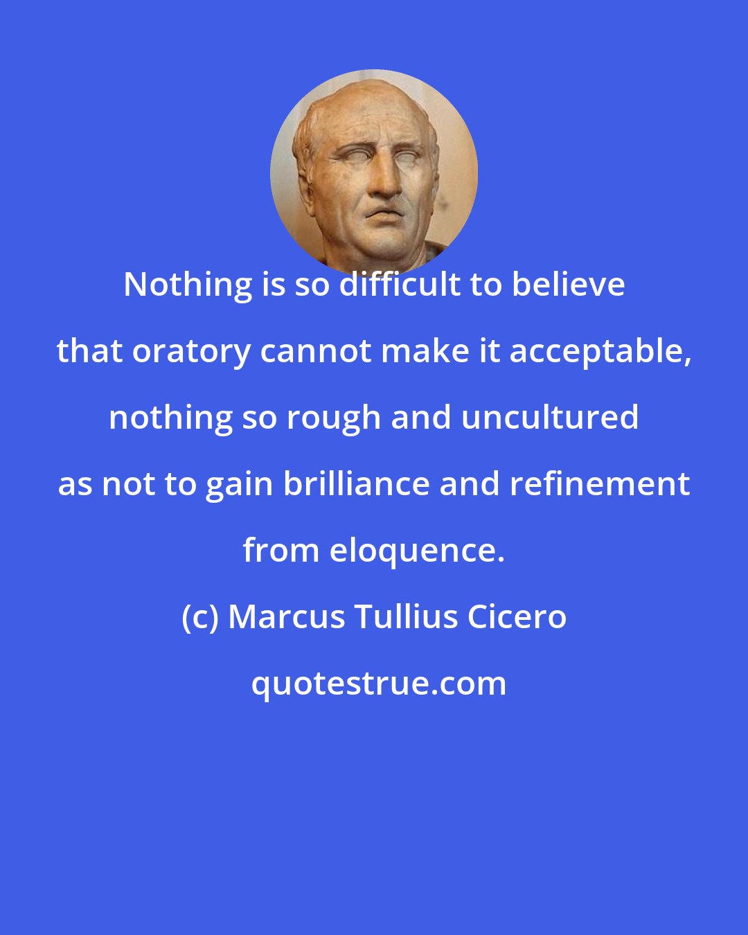 Marcus Tullius Cicero: Nothing is so difficult to believe that oratory cannot make it acceptable, nothing so rough and uncultured as not to gain brilliance and refinement from eloquence.