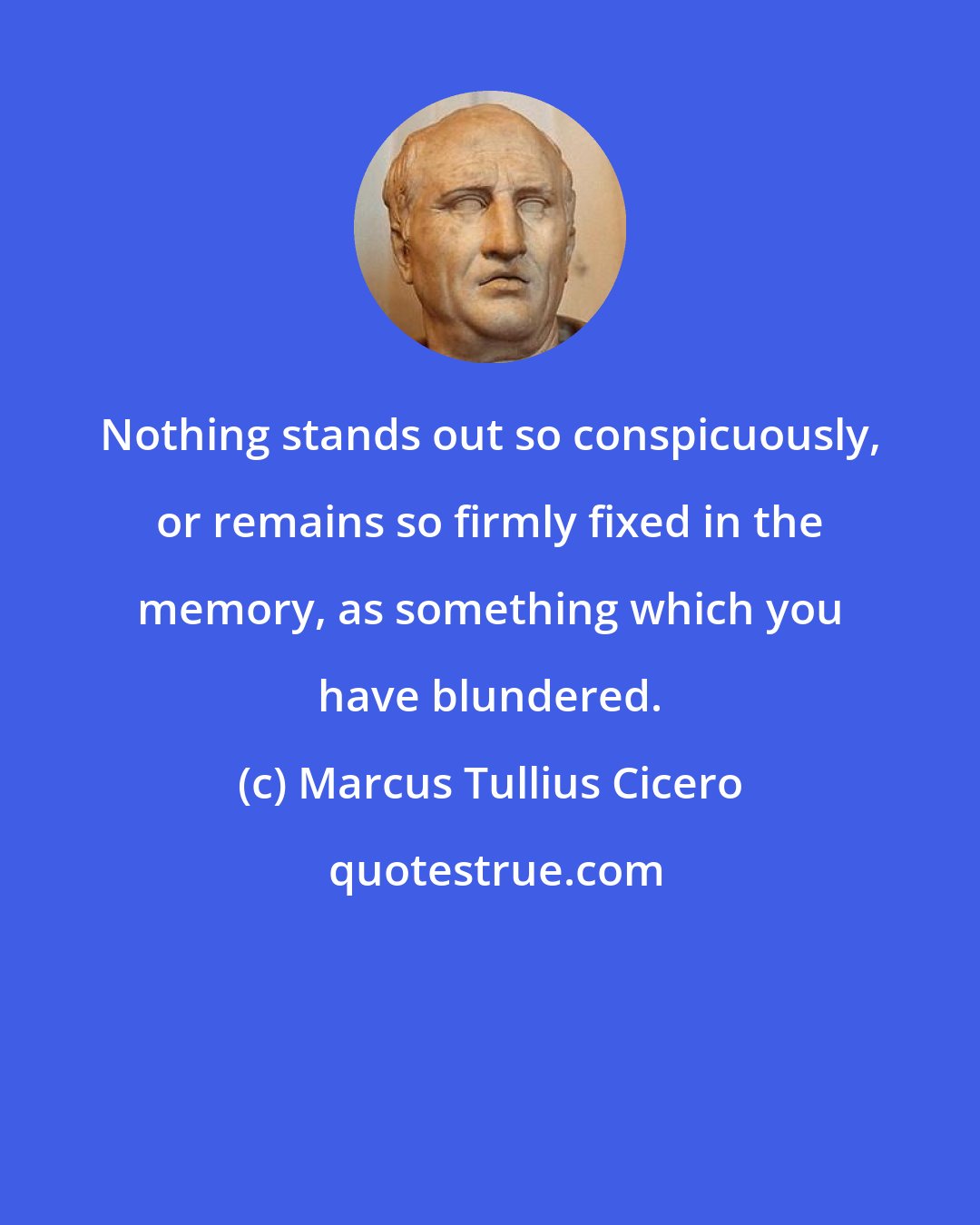 Marcus Tullius Cicero: Nothing stands out so conspicuously, or remains so firmly fixed in the memory, as something which you have blundered.