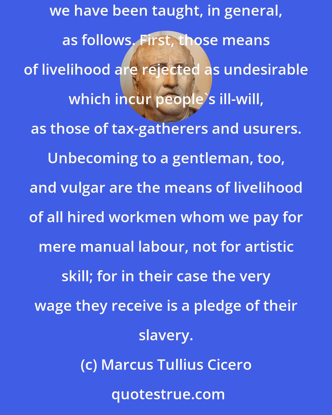 Marcus Tullius Cicero: Now in regard to trades and other means of livelihood, which ones are to be considered becoming to a gentleman and which ones are vulgar, we have been taught, in general, as follows. First, those means of livelihood are rejected as undesirable which incur people's ill-will, as those of tax-gatherers and usurers. Unbecoming to a gentleman, too, and vulgar are the means of livelihood of all hired workmen whom we pay for mere manual labour, not for artistic skill; for in their case the very wage they receive is a pledge of their slavery.