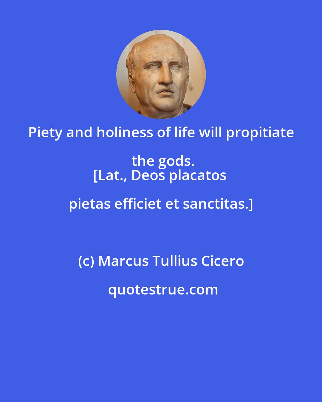 Marcus Tullius Cicero: Piety and holiness of life will propitiate the gods.
[Lat., Deos placatos pietas efficiet et sanctitas.]