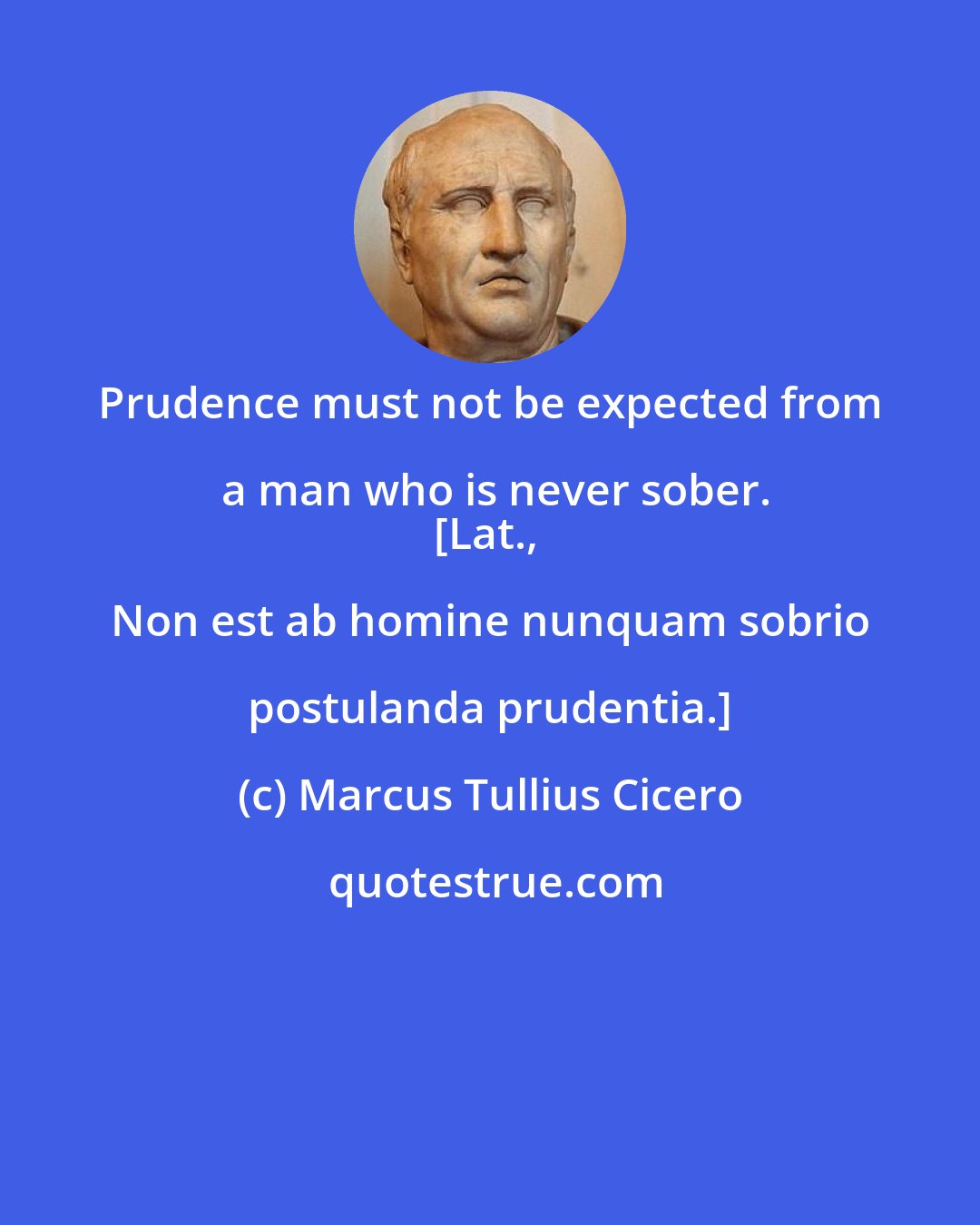 Marcus Tullius Cicero: Prudence must not be expected from a man who is never sober.
[Lat., Non est ab homine nunquam sobrio postulanda prudentia.]