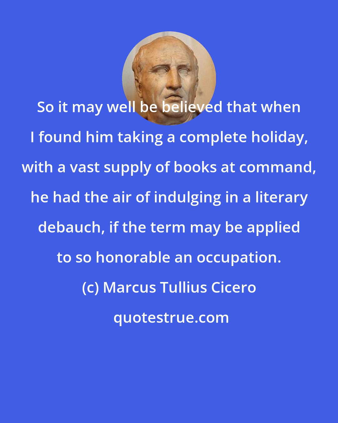 Marcus Tullius Cicero: So it may well be believed that when I found him taking a complete holiday, with a vast supply of books at command, he had the air of indulging in a literary debauch, if the term may be applied to so honorable an occupation.