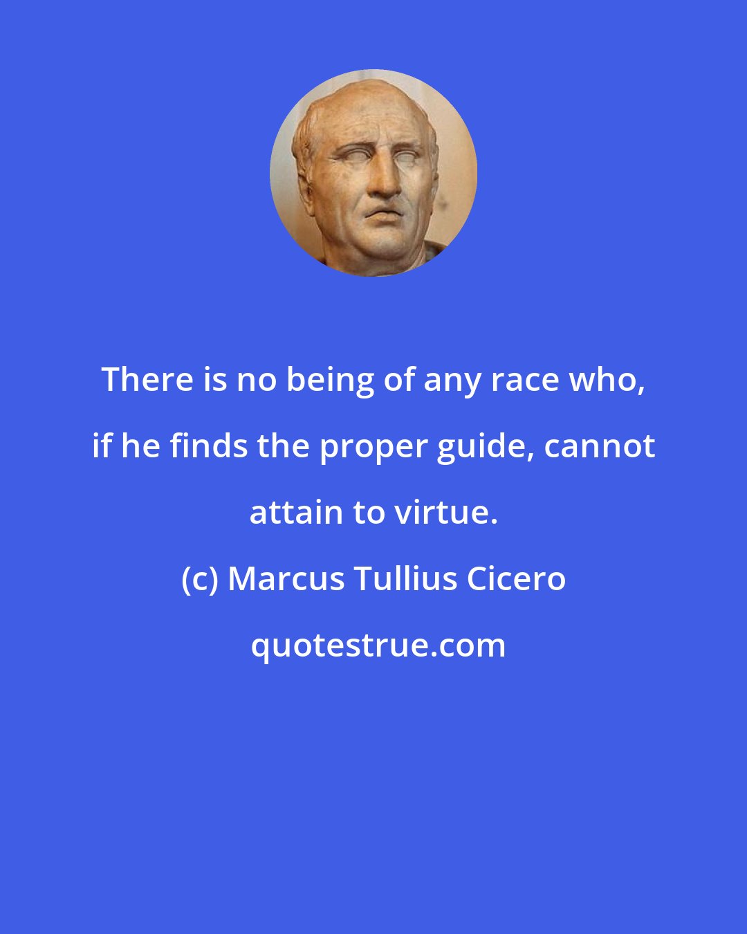 Marcus Tullius Cicero: There is no being of any race who, if he finds the proper guide, cannot attain to virtue.