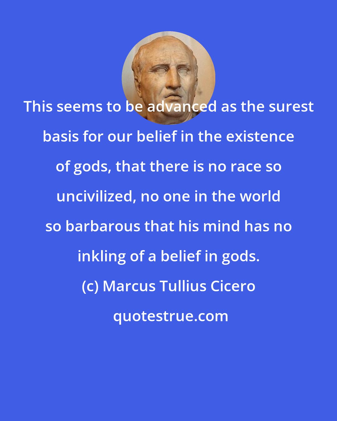 Marcus Tullius Cicero: This seems to be advanced as the surest basis for our belief in the existence of gods, that there is no race so uncivilized, no one in the world so barbarous that his mind has no inkling of a belief in gods.