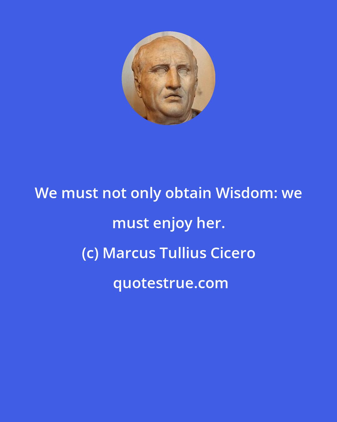 Marcus Tullius Cicero: We must not only obtain Wisdom: we must enjoy her.