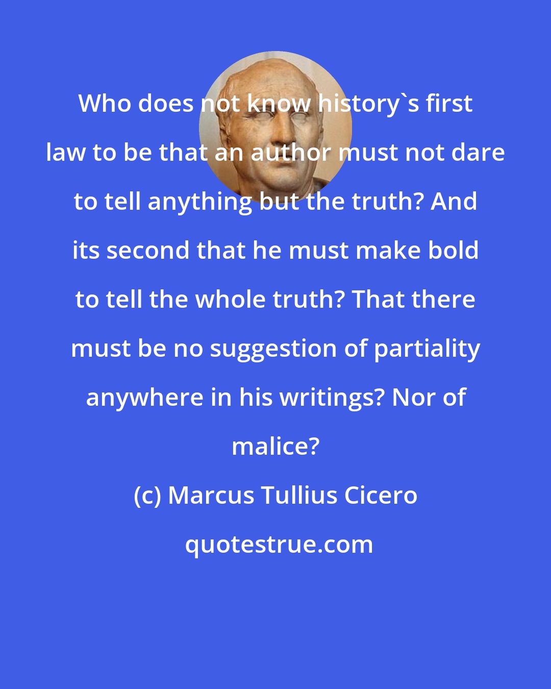 Marcus Tullius Cicero: Who does not know history's first law to be that an author must not dare to tell anything but the truth? And its second that he must make bold to tell the whole truth? That there must be no suggestion of partiality anywhere in his writings? Nor of malice?