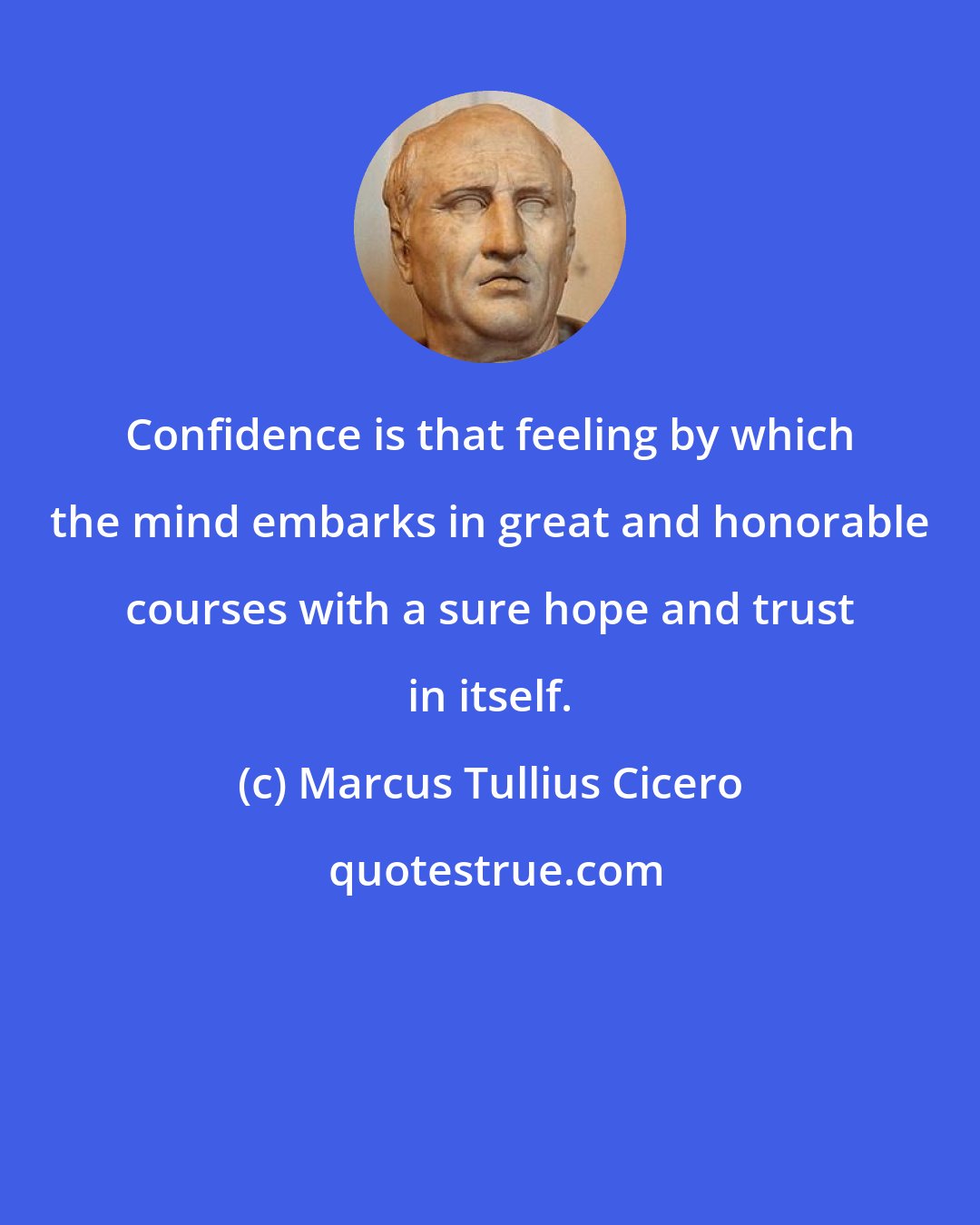 Marcus Tullius Cicero: Confidence is that feeling by which the mind embarks in great and honorable courses with a sure hope and trust in itself.