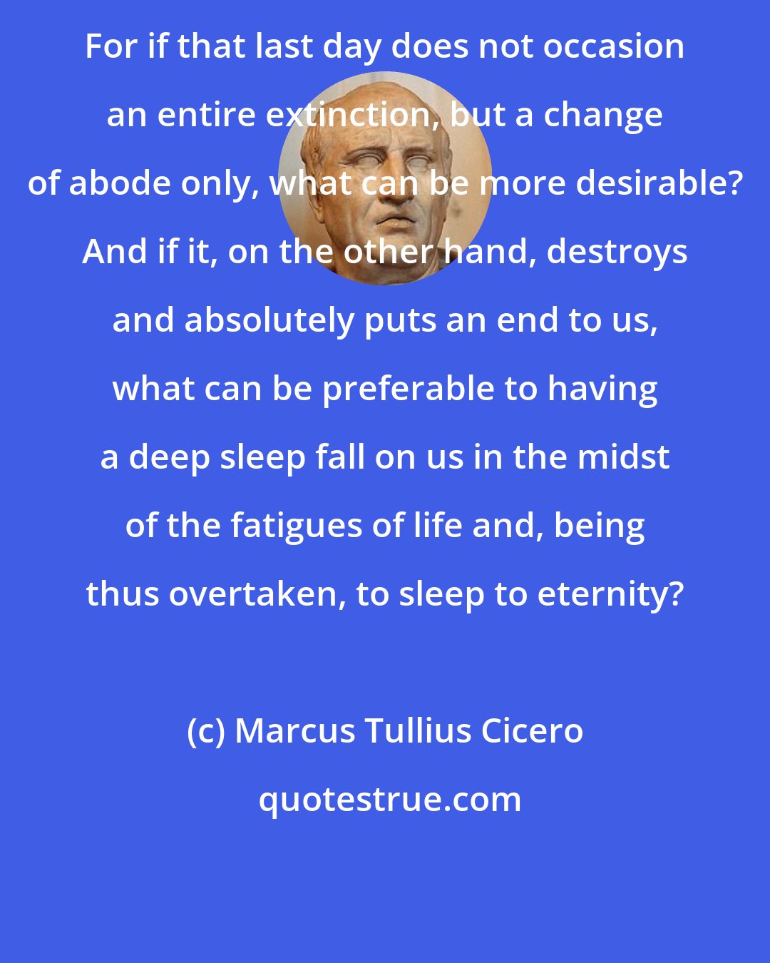 Marcus Tullius Cicero: For if that last day does not occasion an entire extinction, but a change of abode only, what can be more desirable? And if it, on the other hand, destroys and absolutely puts an end to us, what can be preferable to having a deep sleep fall on us in the midst of the fatigues of life and, being thus overtaken, to sleep to eternity?