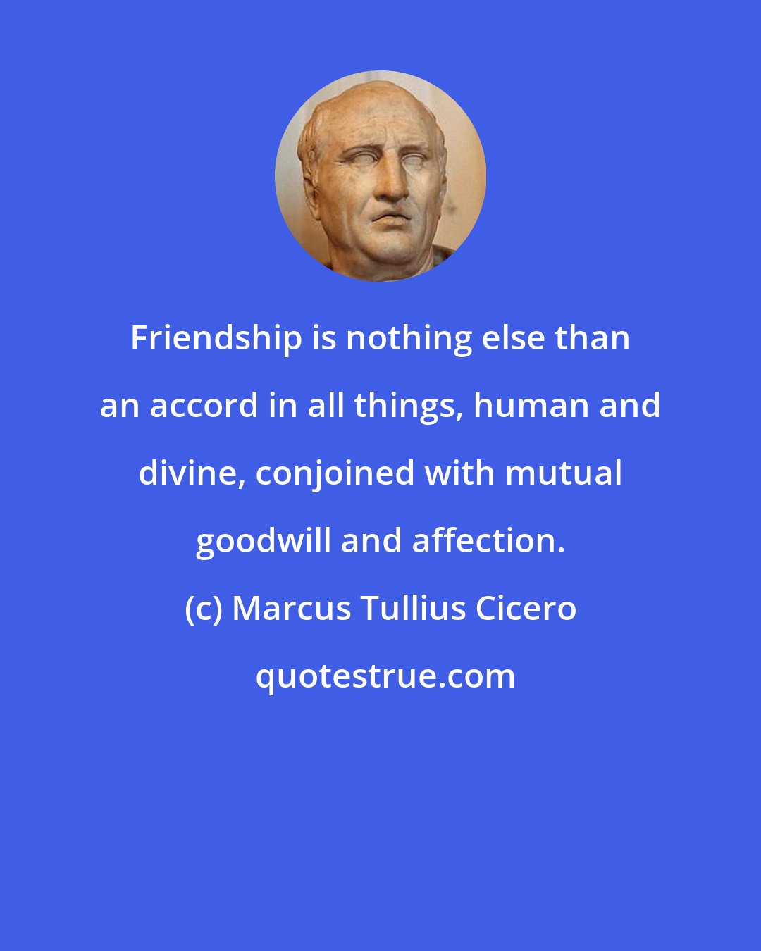 Marcus Tullius Cicero: Friendship is nothing else than an accord in all things, human and divine, conjoined with mutual goodwill and affection.