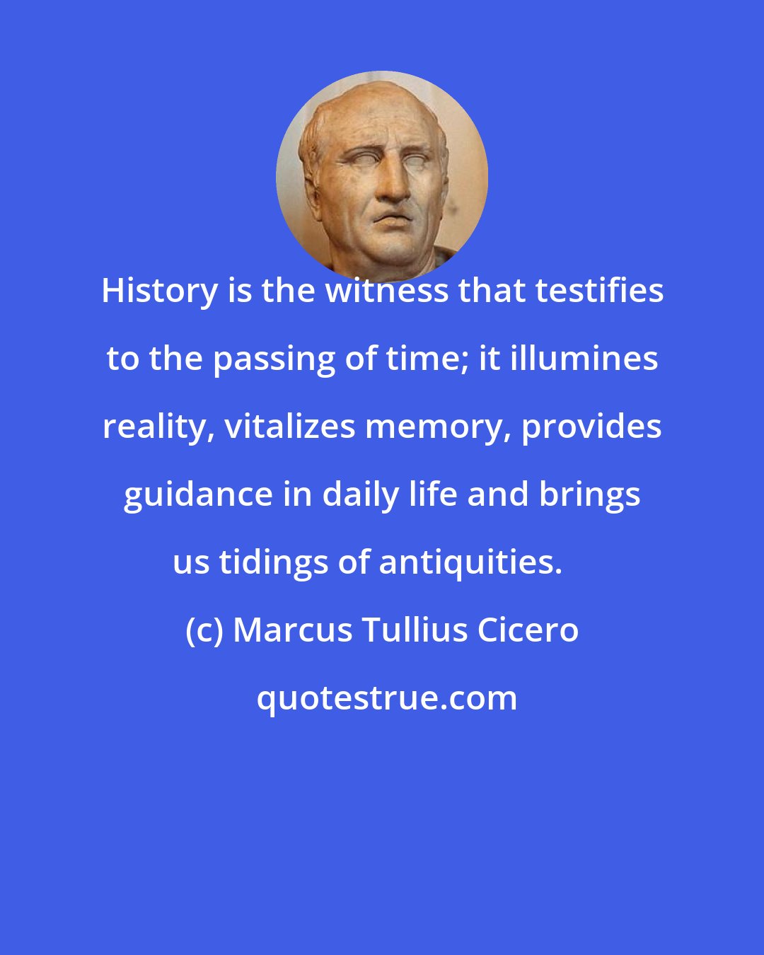 Marcus Tullius Cicero: History is the witness that testifies to the passing of time; it illumines reality, vitalizes memory, provides guidance in daily life and brings us tidings of antiquities.  