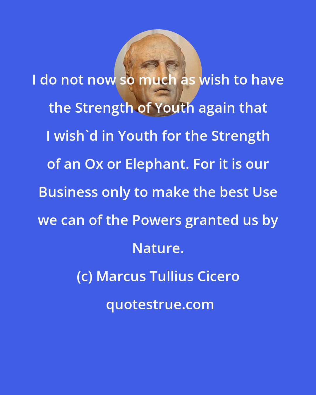 Marcus Tullius Cicero: I do not now so much as wish to have the Strength of Youth again that I wish'd in Youth for the Strength of an Ox or Elephant. For it is our Business only to make the best Use we can of the Powers granted us by Nature.