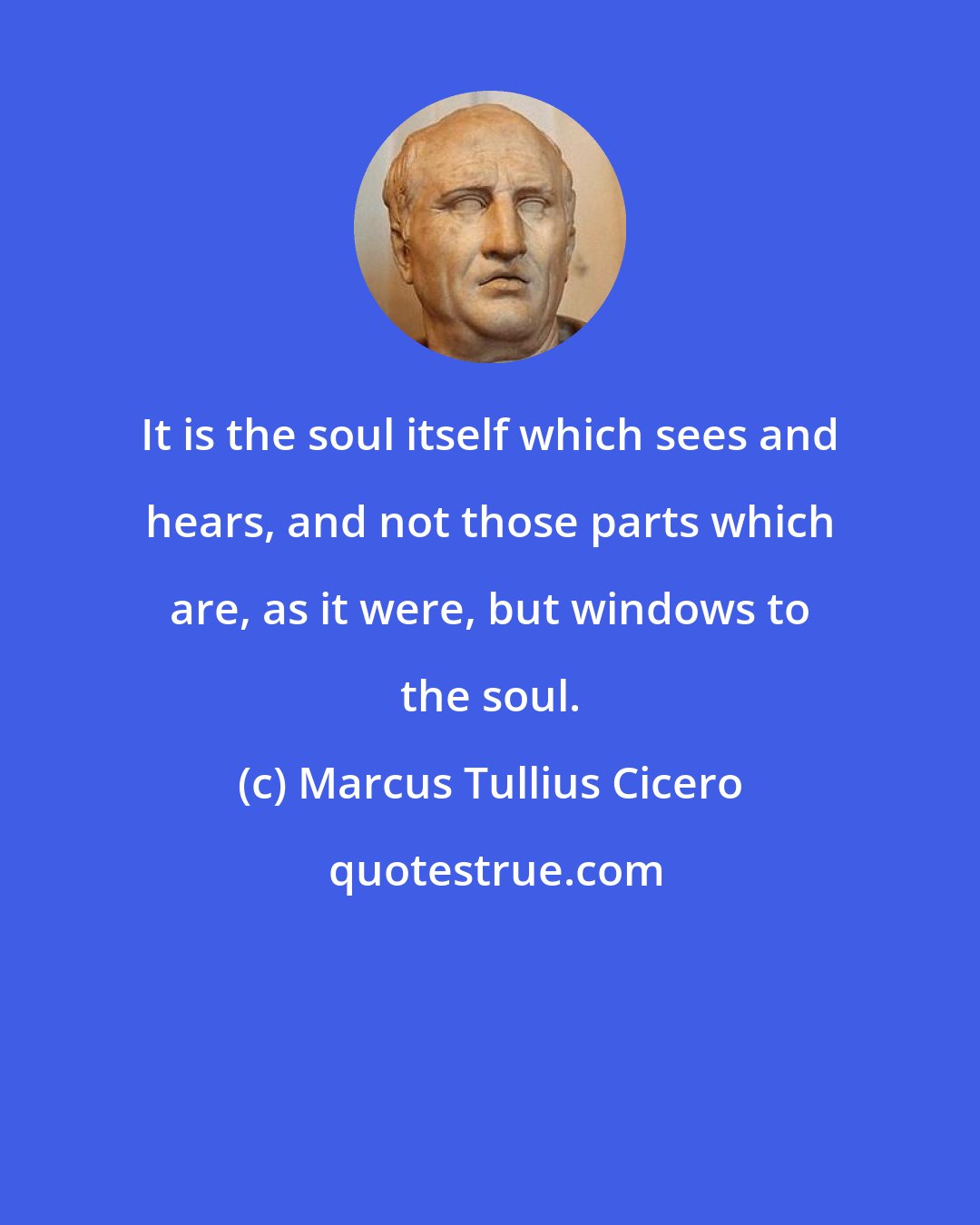 Marcus Tullius Cicero: It is the soul itself which sees and hears, and not those parts which are, as it were, but windows to the soul.