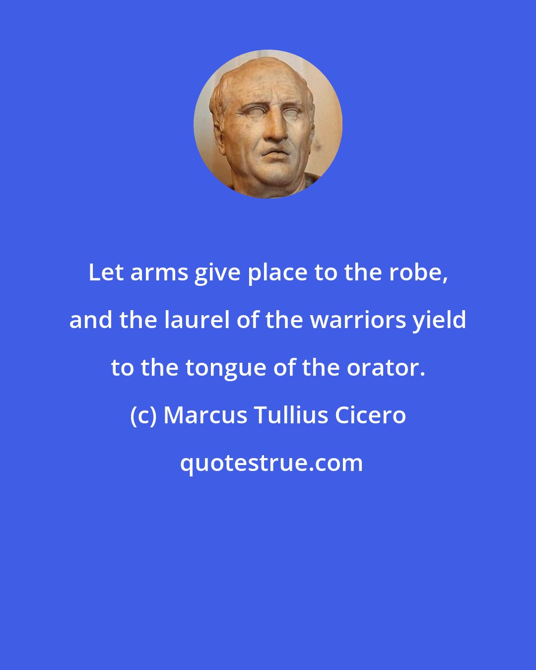 Marcus Tullius Cicero: Let arms give place to the robe, and the laurel of the warriors yield to the tongue of the orator.