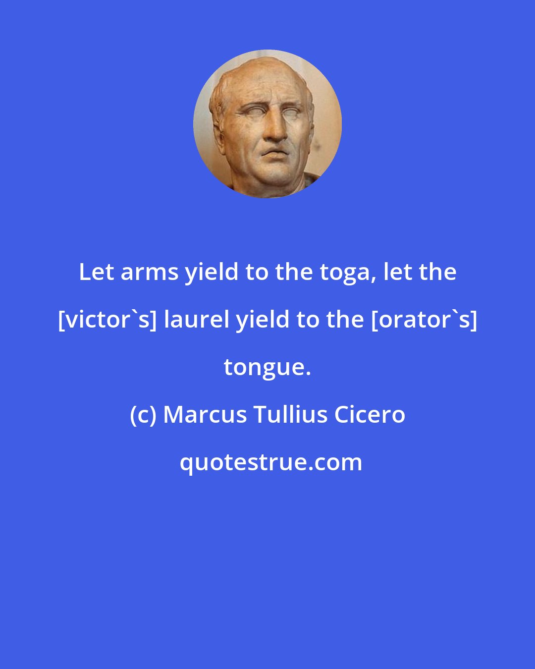 Marcus Tullius Cicero: Let arms yield to the toga, let the [victor's] laurel yield to the [orator's] tongue.