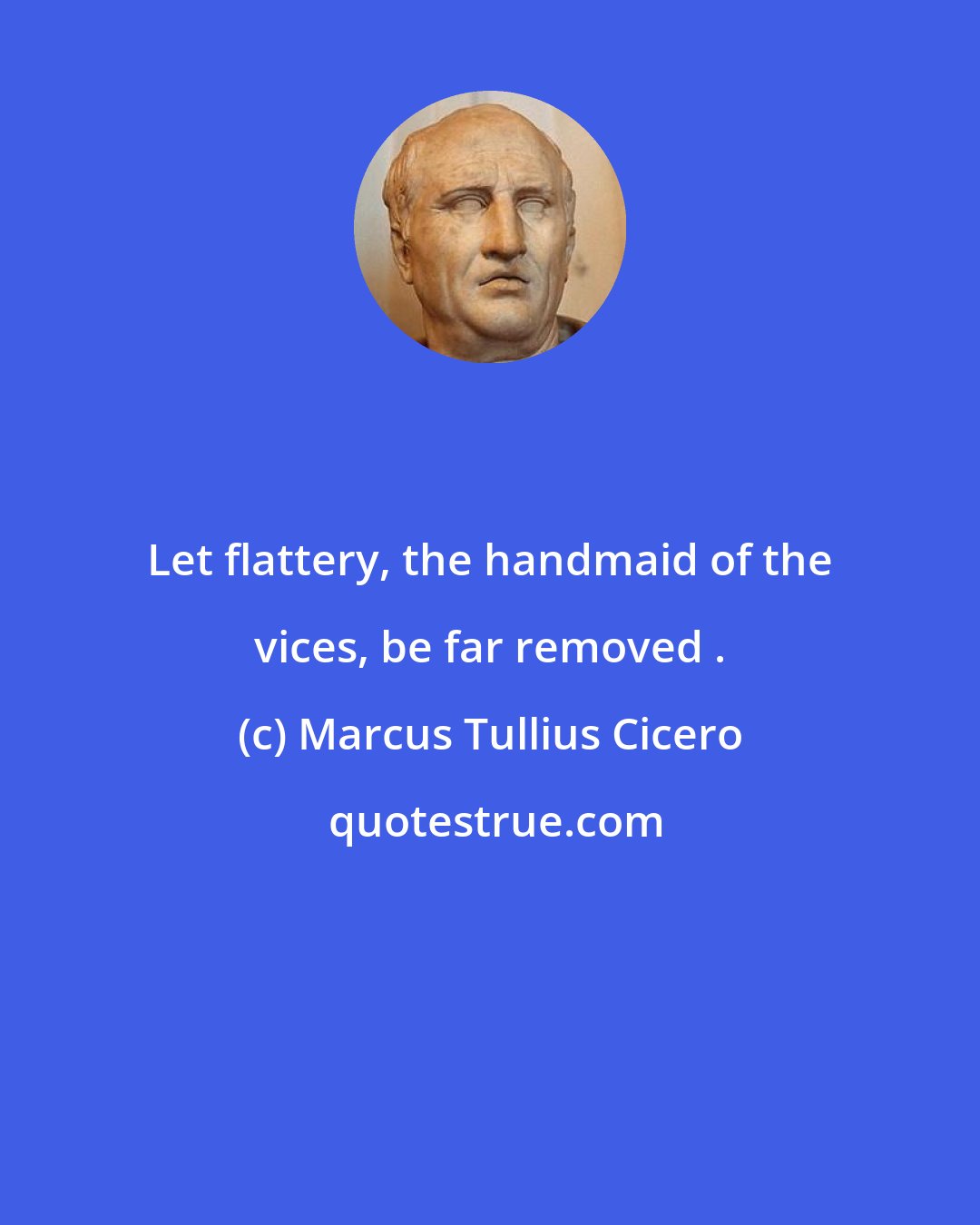 Marcus Tullius Cicero: Let flattery, the handmaid of the vices, be far removed .