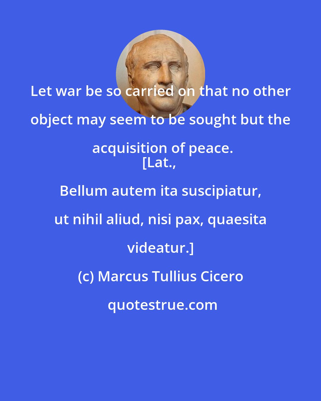 Marcus Tullius Cicero: Let war be so carried on that no other object may seem to be sought but the acquisition of peace.
[Lat., Bellum autem ita suscipiatur, ut nihil aliud, nisi pax, quaesita videatur.]