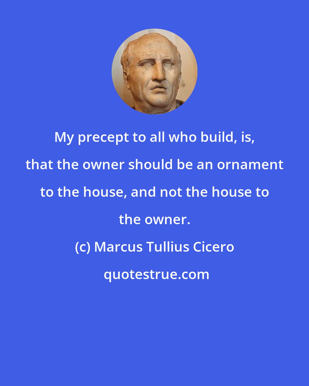 Marcus Tullius Cicero: My precept to all who build, is, that the owner should be an ornament to the house, and not the house to the owner.