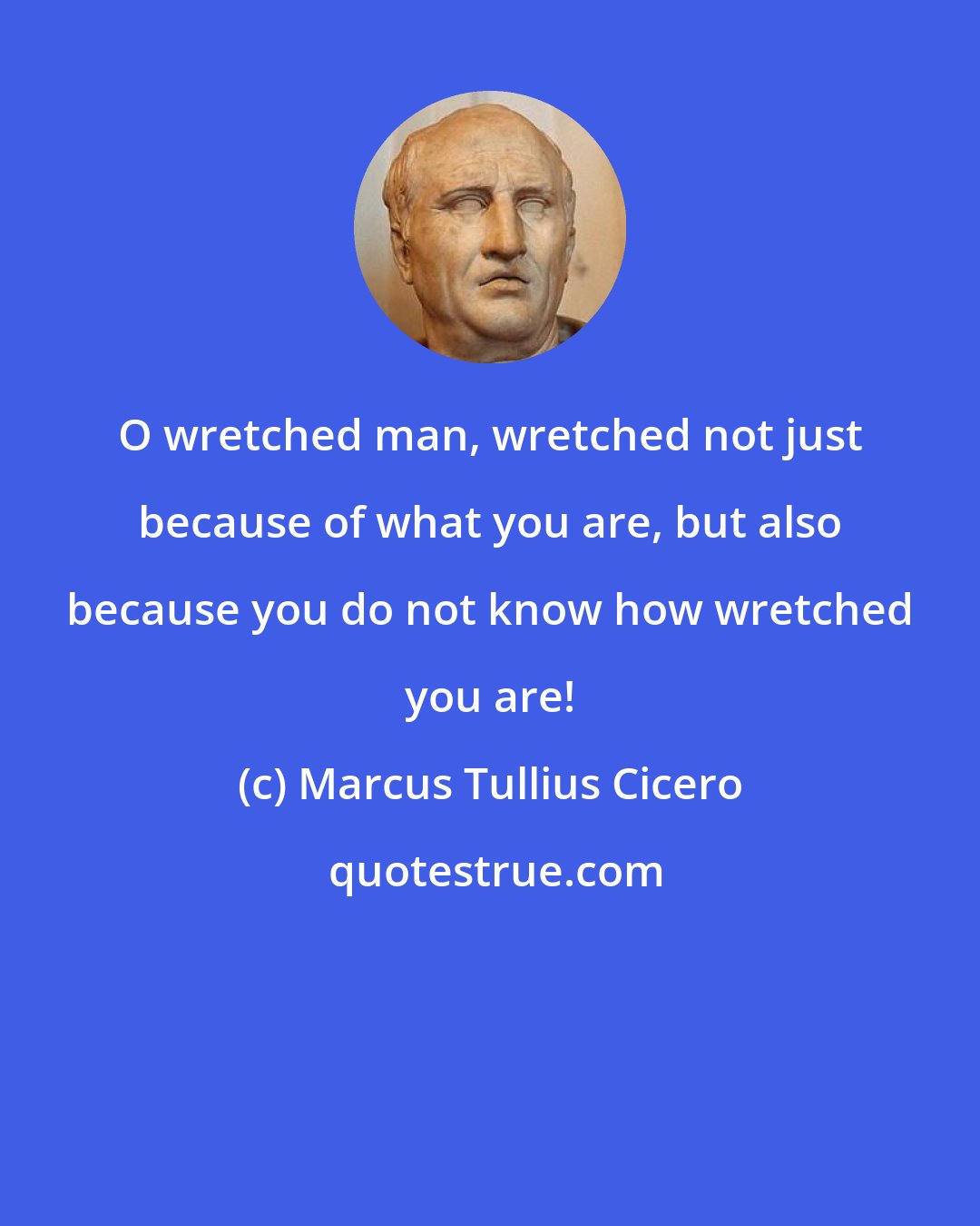 Marcus Tullius Cicero: O wretched man, wretched not just because of what you are, but also because you do not know how wretched you are!