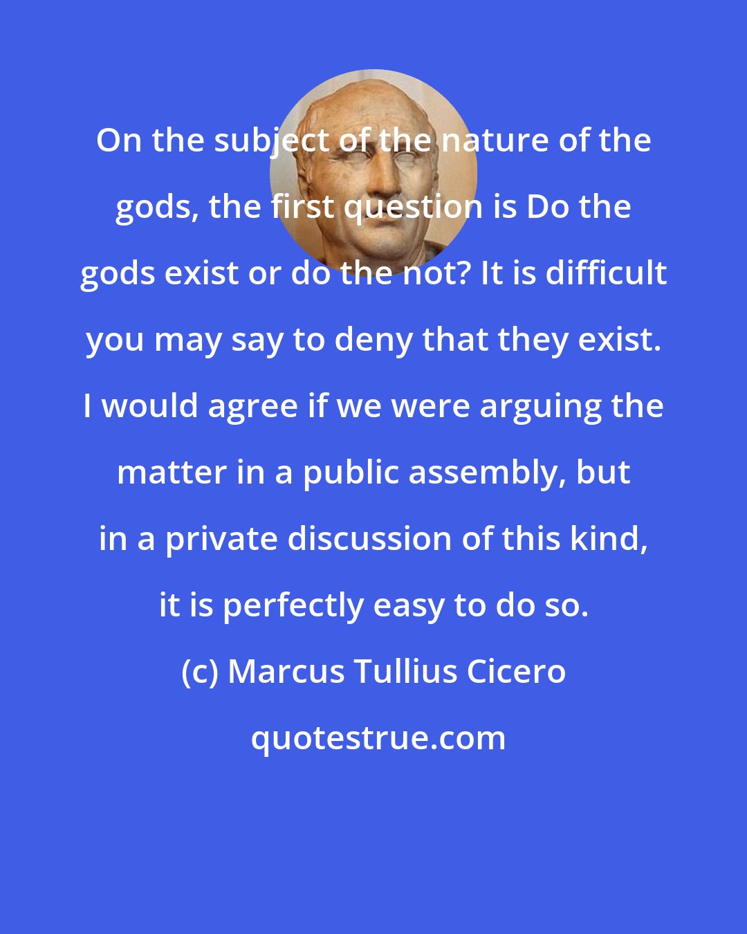 Marcus Tullius Cicero: On the subject of the nature of the gods, the first question is Do the gods exist or do the not? It is difficult you may say to deny that they exist. I would agree if we were arguing the matter in a public assembly, but in a private discussion of this kind, it is perfectly easy to do so.