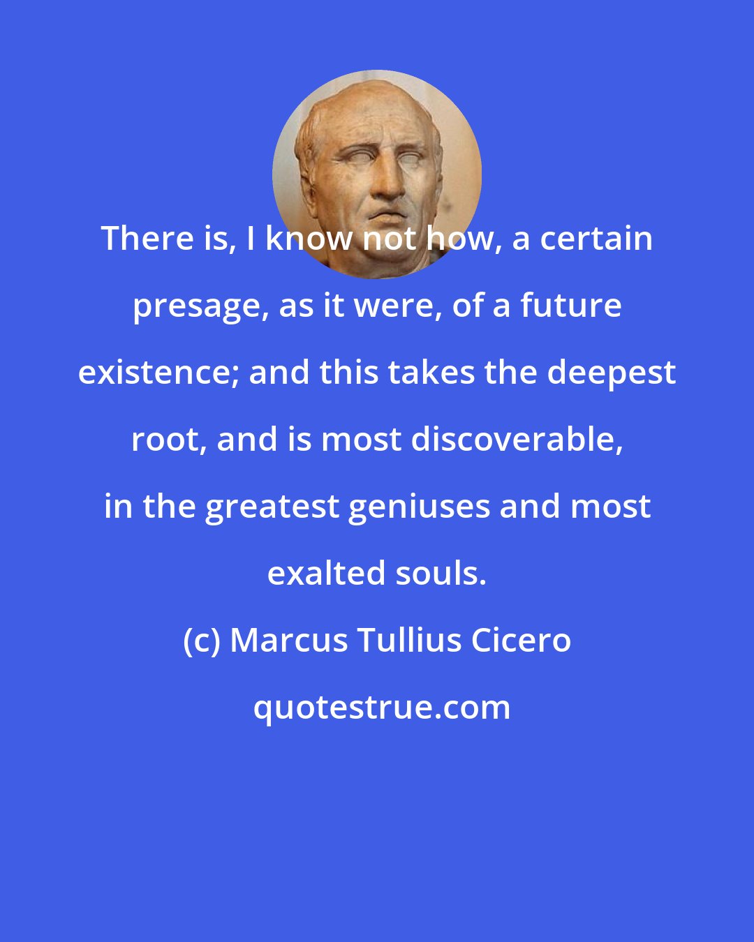 Marcus Tullius Cicero: There is, I know not how, a certain presage, as it were, of a future existence; and this takes the deepest root, and is most discoverable, in the greatest geniuses and most exalted souls.