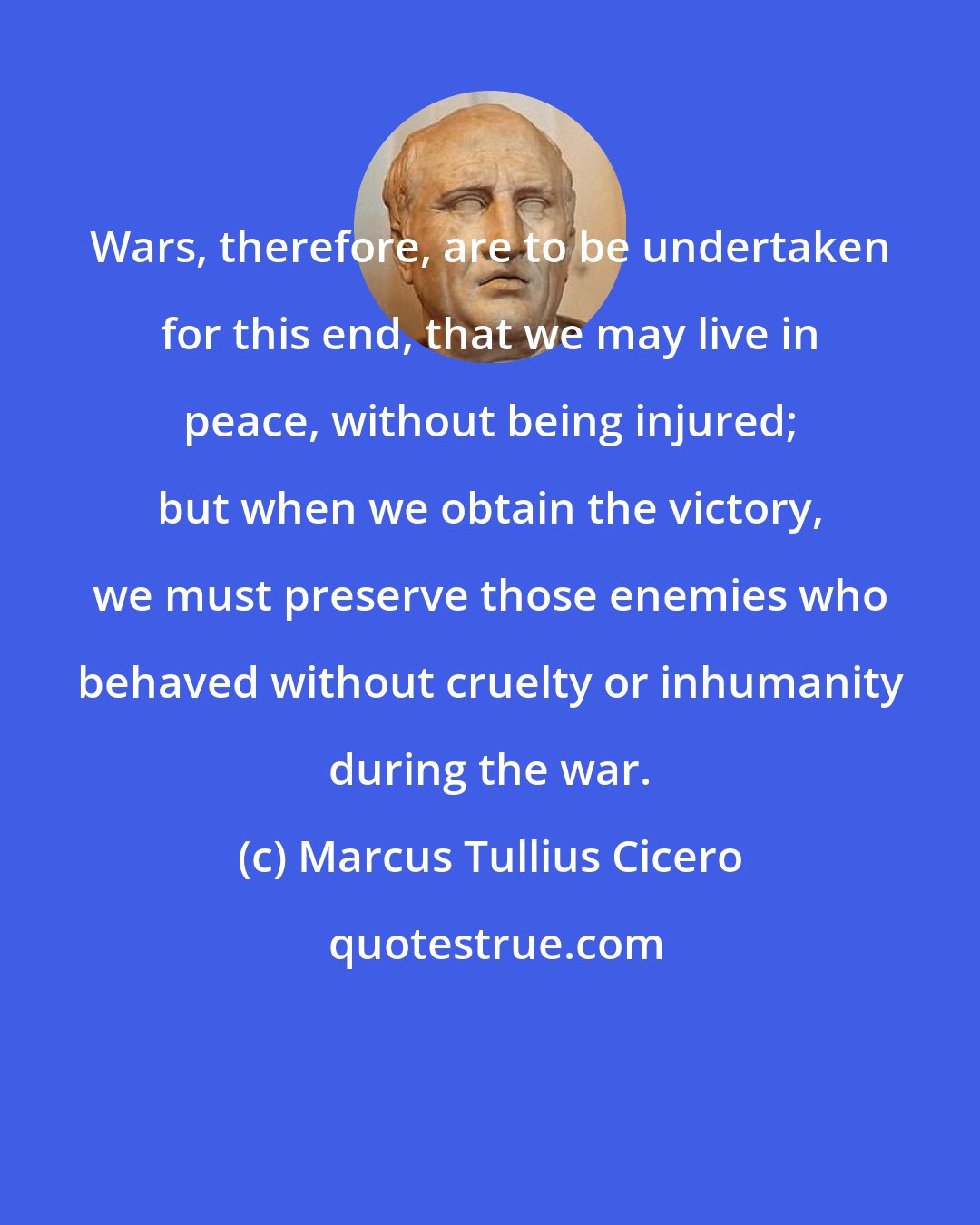 Marcus Tullius Cicero: Wars, therefore, are to be undertaken for this end, that we may live in peace, without being injured; but when we obtain the victory, we must preserve those enemies who behaved without cruelty or inhumanity during the war.