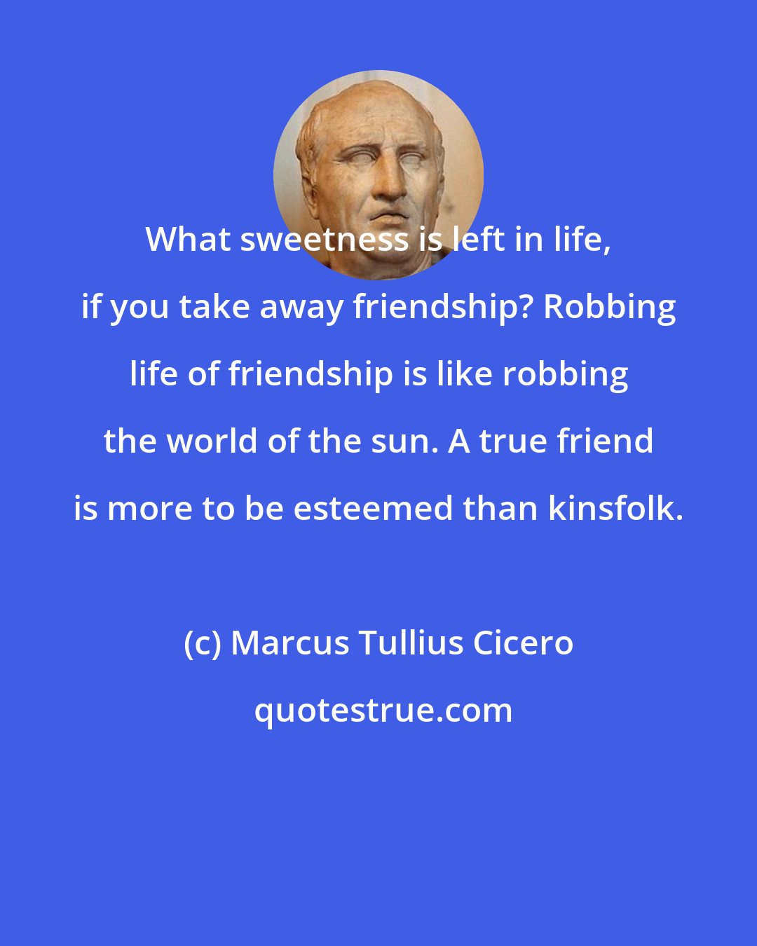 Marcus Tullius Cicero: What sweetness is left in life, if you take away friendship? Robbing life of friendship is like robbing the world of the sun. A true friend is more to be esteemed than kinsfolk.