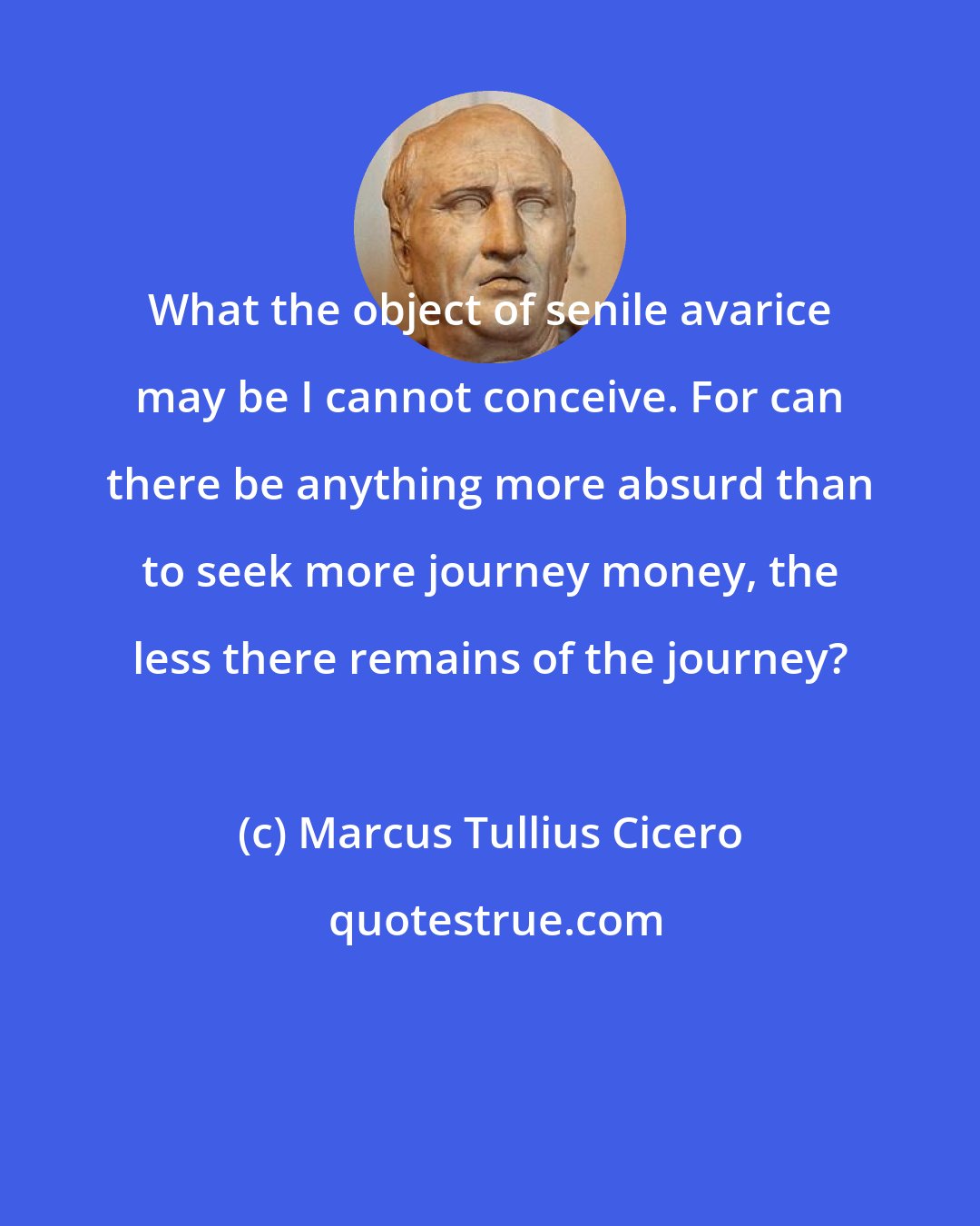 Marcus Tullius Cicero: What the object of senile avarice may be I cannot conceive. For can there be anything more absurd than to seek more journey money, the less there remains of the journey?