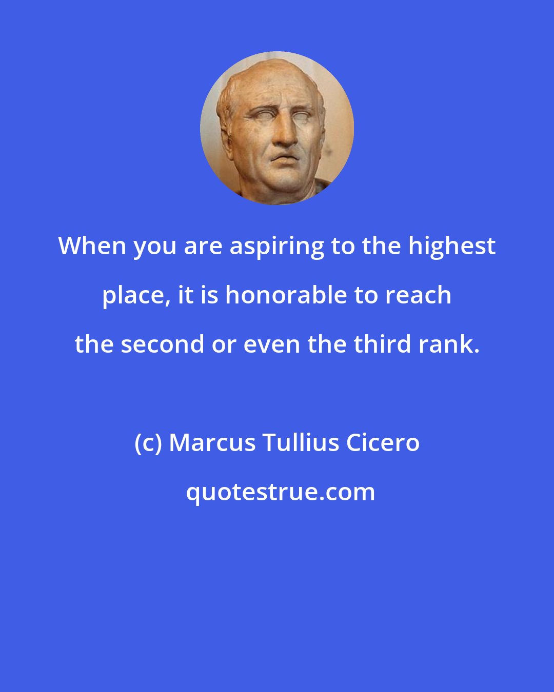 Marcus Tullius Cicero: When you are aspiring to the highest place, it is honorable to reach the second or even the third rank.