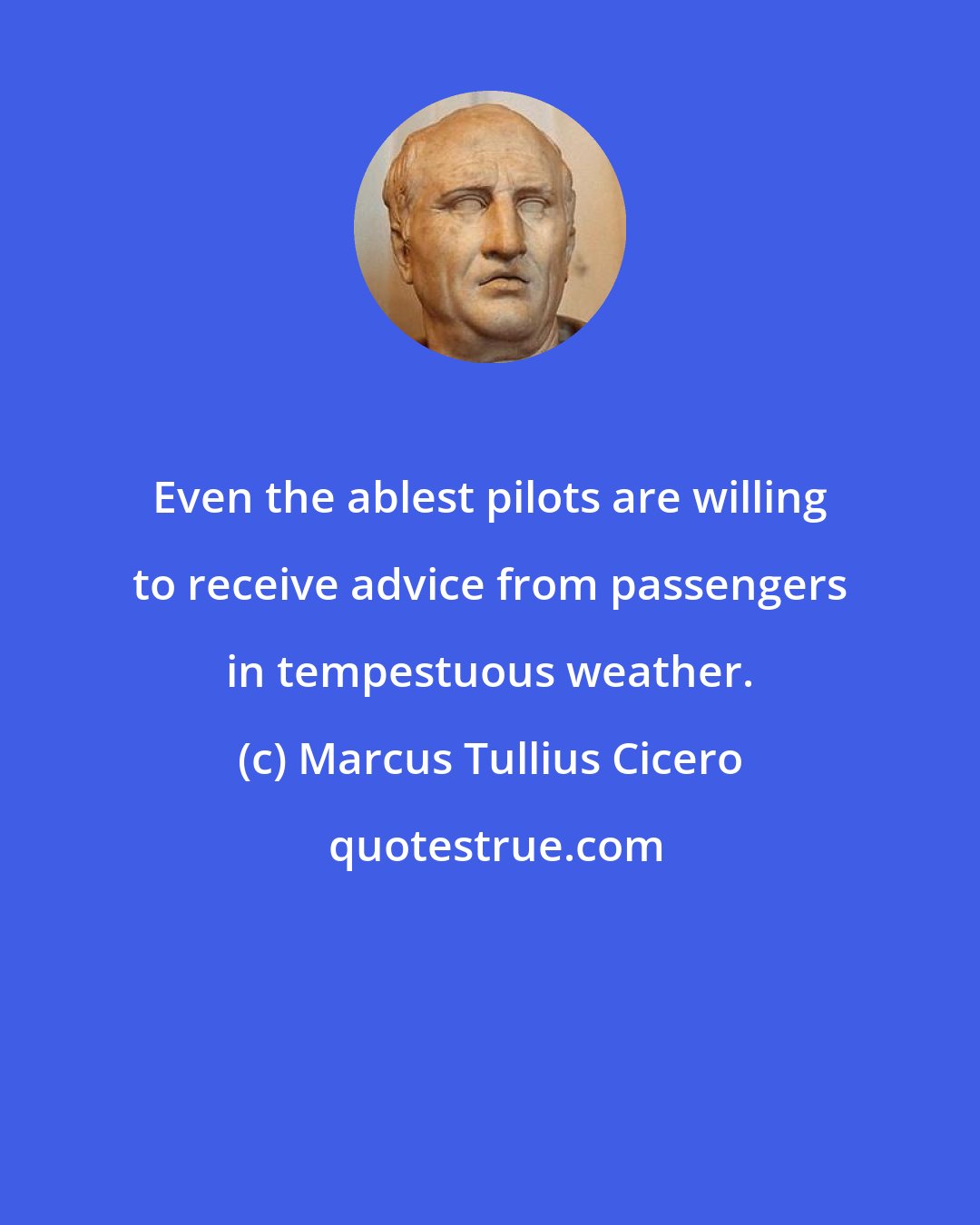 Marcus Tullius Cicero: Even the ablest pilots are willing to receive advice from passengers in tempestuous weather.