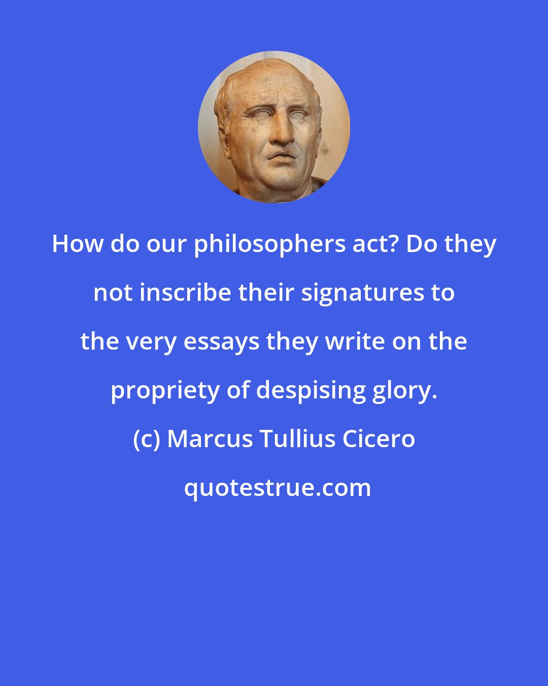 Marcus Tullius Cicero: How do our philosophers act? Do they not inscribe their signatures to the very essays they write on the propriety of despising glory.