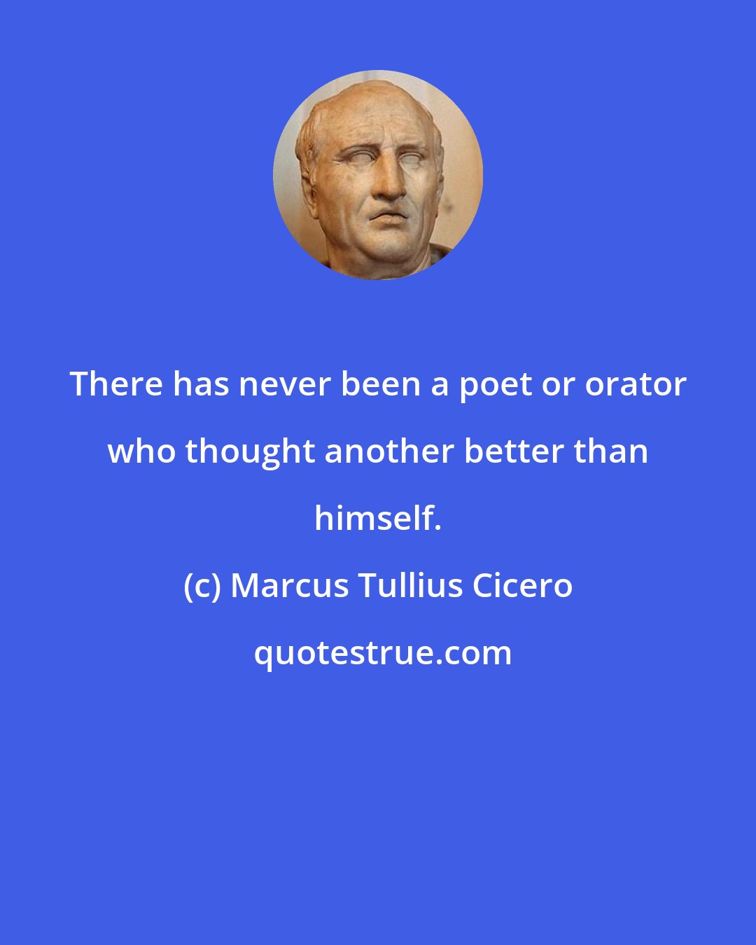 Marcus Tullius Cicero: There has never been a poet or orator who thought another better than himself.