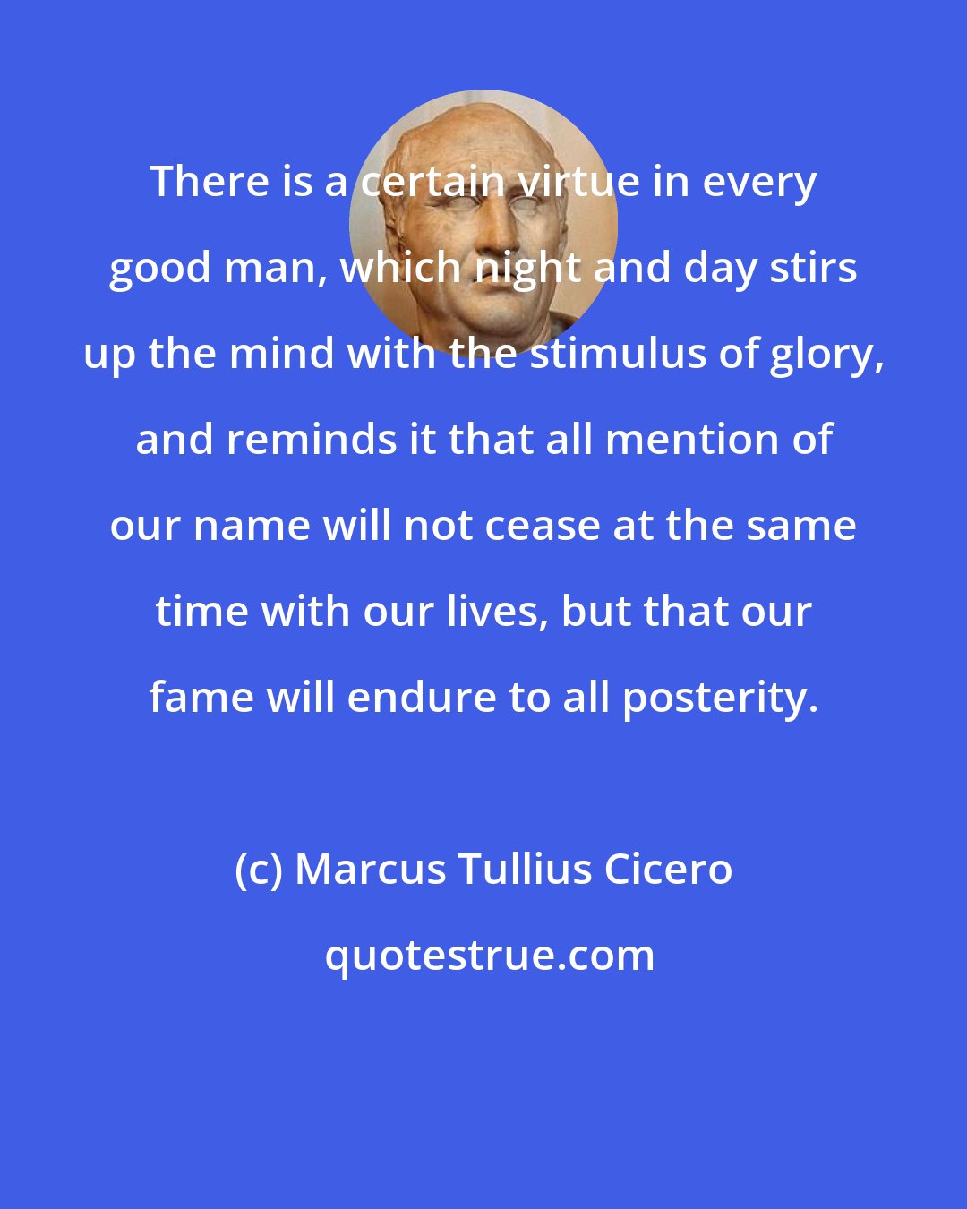 Marcus Tullius Cicero: There is a certain virtue in every good man, which night and day stirs up the mind with the stimulus of glory, and reminds it that all mention of our name will not cease at the same time with our lives, but that our fame will endure to all posterity.