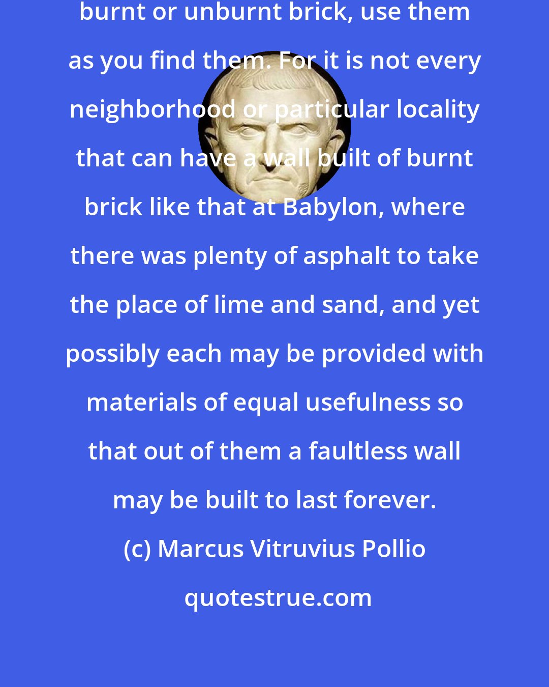 Marcus Vitruvius Pollio: Dimension stone, flint, rubble, burnt or unburnt brick, use them as you find them. For it is not every neighborhood or particular locality that can have a wall built of burnt brick like that at Babylon, where there was plenty of asphalt to take the place of lime and sand, and yet possibly each may be provided with materials of equal usefulness so that out of them a faultless wall may be built to last forever.