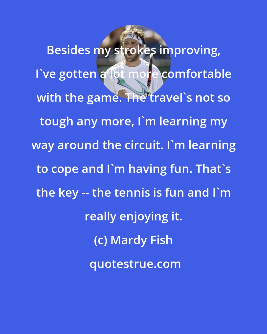 Mardy Fish: Besides my strokes improving, I've gotten a lot more comfortable with the game. The travel's not so tough any more, I'm learning my way around the circuit. I'm learning to cope and I'm having fun. That's the key -- the tennis is fun and I'm really enjoying it.