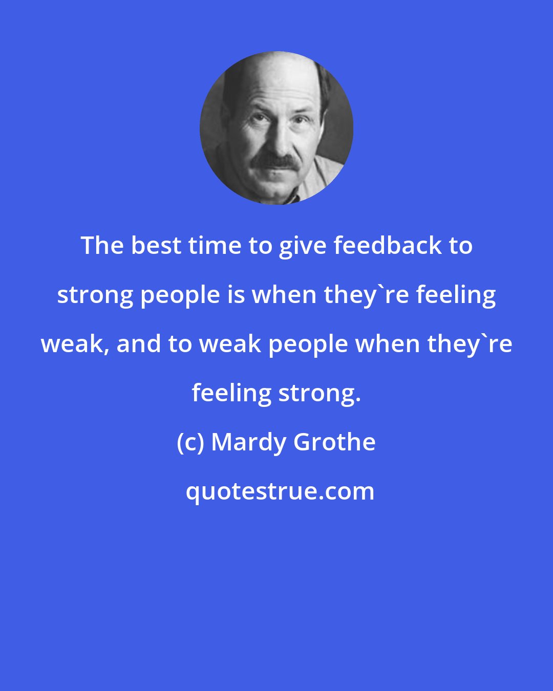 Mardy Grothe: The best time to give feedback to strong people is when they're feeling weak, and to weak people when they're feeling strong.