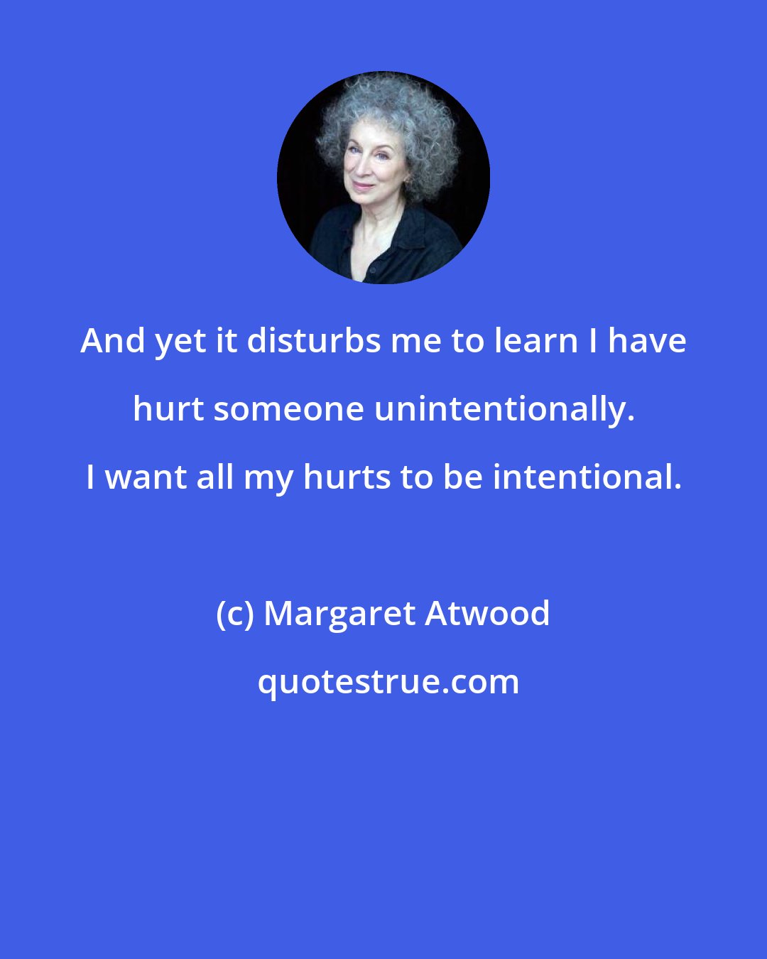 Margaret Atwood: And yet it disturbs me to learn I have hurt someone unintentionally. I want all my hurts to be intentional.