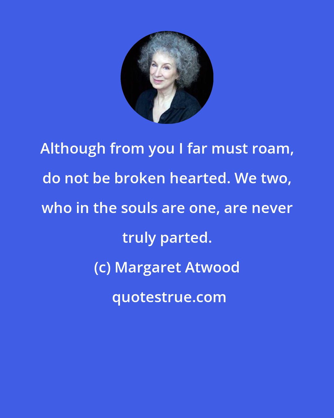 Margaret Atwood: Although from you I far must roam, do not be broken hearted. We two, who in the souls are one, are never truly parted.