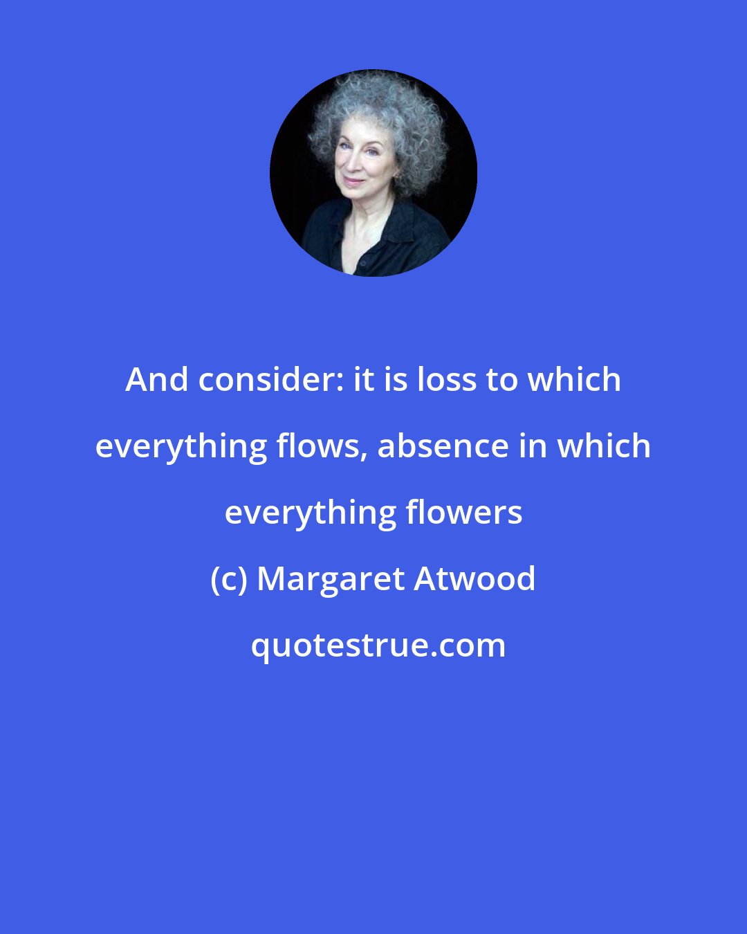 Margaret Atwood: And consider: it is loss to which everything flows, absence in which everything flowers